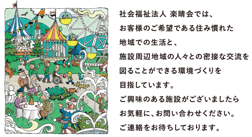 社会福祉法人 楽晴会では、 お客様のご希望である住み慣れた 地域での生活と、 施設周辺地域の人々との密接な交流を 図ることができる環境づくりを 目指しています。 ご興味のある施設がございましたら お気軽に、お問い合わせください。 ご連絡をお待ちしております。